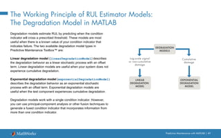 Predictive Maintenance with MATLAB | 49
The Working Principle of RUL Estimator Models:
The Degradation Model in MATLAB
Degradation models estimate RUL by predicting when the condition
indicator will cross a prescribed threshold. These models are most
useful when there is a known value of your condition indicator that
indicates failure. The two available degradation model types in
Predictive Maintenance Toolbox™ are:
Linear degradation model (linearDegradationModel) describes
the degradation behavior as a linear stochastic process with an offset
term. Linear degradation models are useful when your system does not
experience cumulative degradation.
Exponential degradation model (exponentialDegradationModel)
describes the degradation behavior as an exponential stochastic
process with an offset term. Exponential degradation models are
useful when the test component experiences cumulative degradation.
Degradation models work with a single condition indicator. However,
you can use principal-component analysis or other fusion techniques to
generate a fused condition indicator that incorporates information from
more than one condition indicator.
Log-scale signal
or non-cumulative
damage
EXPONENTIAL
DEGRADATION
MODEL
LINEAR
DEGRADATION
MODEL
Cumulative
damage
DEGRADATION
MODELS
 