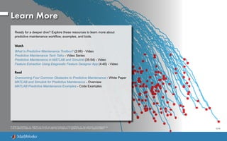 Learn More
Ready for a deeper dive? Explore these resources to learn more about
predictive maintenance workflow, examples, and tools.
Watch
What Is Predictive Maintenance Toolbox? (2:06) - Video
Predictive Maintenance Tech Talks - Video Series
Predictive Maintenance in MATLAB and Simulink (35:54) - Video
Feature Extraction Using Diagnostic Feature Designer App (4:45) - Video
Read
Overcoming Four Common Obstacles to Predictive Maintenance - White Paper
MATLAB and Simulink for Predictive Maintenance - Overview
MATLAB Predictive Maintenance Examples - Code Examples
© 2020 The MathWorks, Inc. MATLAB and Simulink are registered trademarks of The MathWorks, Inc. See mathworks.com/trademarks for
a list of additional trademarks. Other product or brand names may be trademarks or registered trademarks of their respective holders. 12/20
 