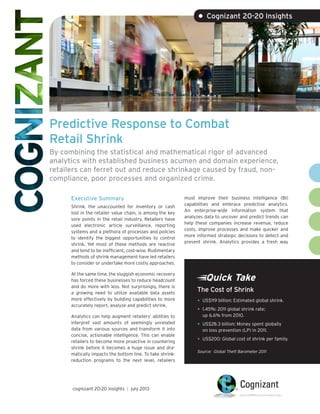 Predictive Response to Combat
Retail Shrink
By combining the statistical and mathematical rigor of advanced
analytics with established business acumen and domain experience,
retailers can ferret out and reduce shrinkage caused by fraud, non-
compliance, poor processes and organized crime.
Executive Summary
Shrink, the unaccounted for inventory or cash
lost in the retailer value chain, is among the key
sore points in the retail industry. Retailers have
used electronic article surveillance, reporting
systems and a plethora of processes and policies
to identify the biggest opportunities to control
shrink. Yet most of these methods are reactive
and tend to be inefficient, cost-wise. Rudimentary
methods of shrink management have led retailers
to consider or undertake more costly approaches.
At the same time, the sluggish economic recovery
has forced these businesses to reduce headcount
and do more with less. Not surprisingly, there is
a growing need to utilize available data assets
more effectively by building capabilities to more
accurately report, analyze and predict shrink.
Analytics can help augment retailers’ abilities to
interpret vast amounts of seemingly unrelated
data from various sources and transform it into
concise, actionable intelligence. This can enable
retailers to become more proactive in countering
shrink before it becomes a huge issue and dra-
matically impacts the bottom line. To take shrink-
reduction programs to the next level, retailers
must improve their business intelligence (BI)
capabilities and embrace predictive analytics.
An enterprise-wide information system that
analyzes data to uncover and predict trends can
help these companies increase revenue, reduce
costs, improve processes and make quicker and
more informed strategic decisions to detect and
prevent shrink. Analytics provides a fresh way
• Cognizant 20-20 Insights
cognizant 20-20 insights | july 2013
Quick Take
•	US$119 billion: Estimated global shrink.
•	1.45%: 2011 global shrink rate;
up 6.6% from 2010.
•	US$28.3 billion: Money spent globally
on loss prevention (LP) in 2011.
•	US$200: Global cost of shrink per family.
Source: Global Theft Barometer 2011
The Cost of Shrink
 