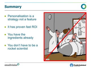 Summary
● Personalisation is a
strategy not a feature
● It has proven fast ROI
● You have the
ingredients already
● You don’t have to be a
rocket scientist
 