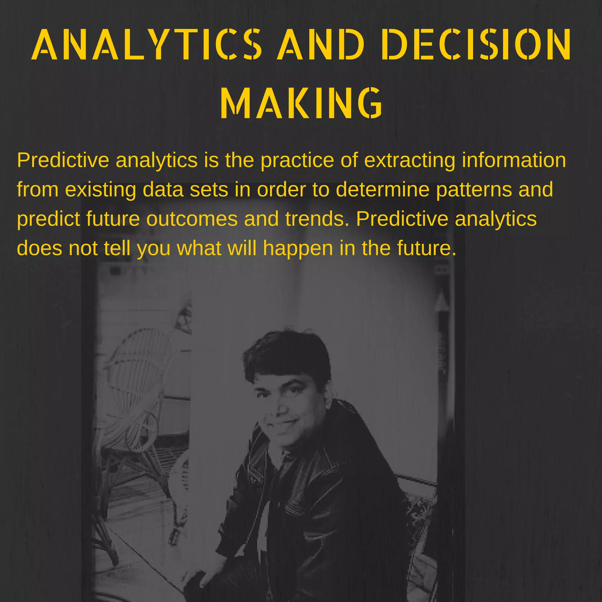 ANALYTICS AND DECISION
MAKING
Predictive analytics is the practice of extracting information
from existing data sets in order to determine patterns and
predict future outcomes and trends. Predictive analytics
does not tell you what will happen in the future.
 