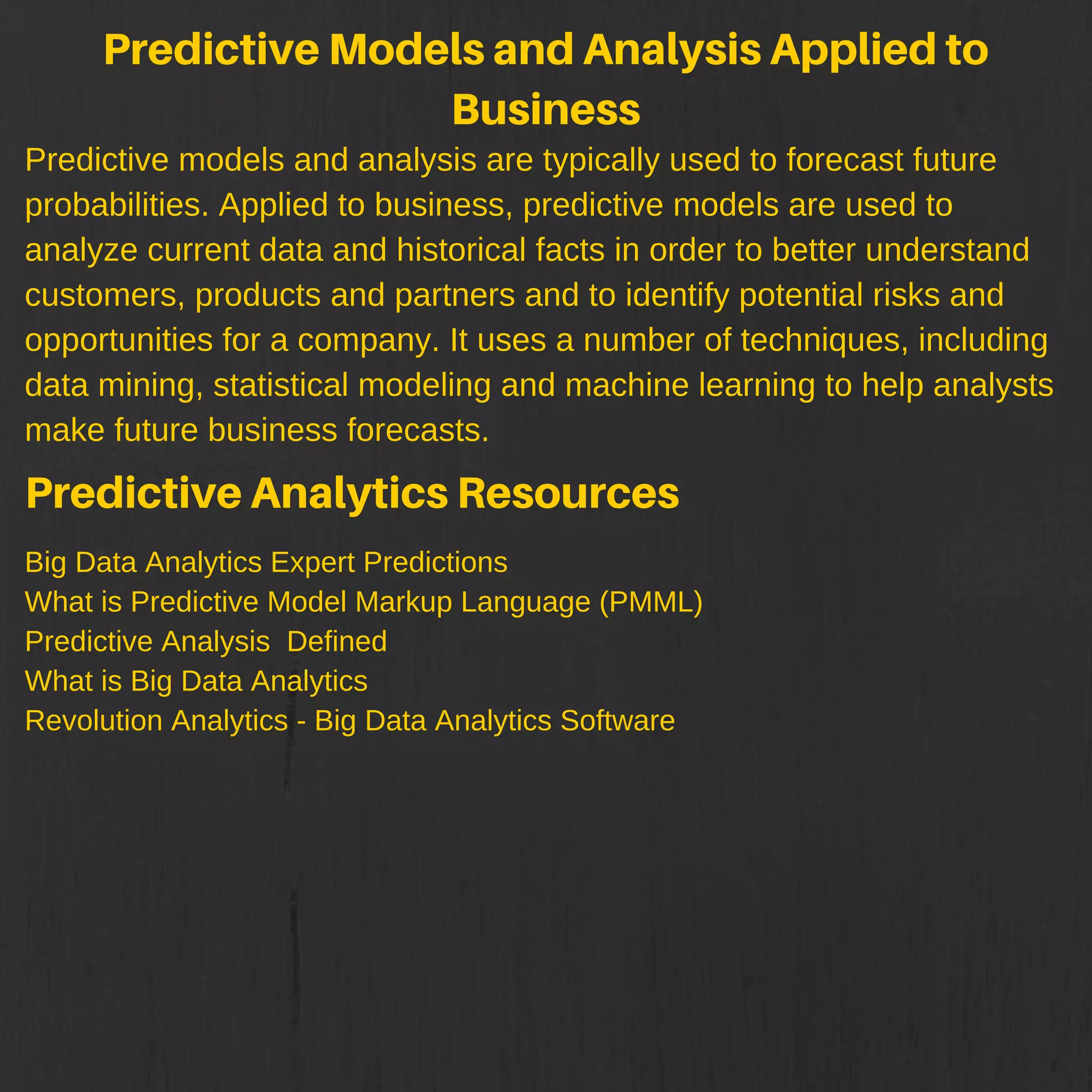 PredictiveModelsandAnalysisAppliedto
Business
Predictive models and analysis are typically used to forecast future
probabilities. Applied to business, predictive models are used to
analyze current data and historical facts in order to better understand
customers, products and partners and to identify potential risks and
opportunities for a company. It uses a number of techniques, including
data mining, statistical modeling and machine learning to help analysts
make future business forecasts.
PredictiveAnalyticsResources
Big Data Analytics Expert Predictions
What is Predictive Model Markup Language (PMML)
Predictive Analysis Defined
What is Big Data Analytics
Revolution Analytics - Big Data Analytics Software
 