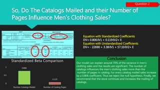 So, Do The Catalogs Mailed and their Number of
Pages Influence Men’s Clothing Sales?
Question 2
Equation with Standardized Coefficients
DV= 0.806*IV1 + 0.119*IV2+ E
Equation with Unstandardized Coefficients
DV= - 22690 + 3.38*IV1 + 57.10*IV2+ E
Conclusion
Our model can explain around 70% of the variance in men’s
clothing sales and the results are significant. The number of
catalogs influences the men’s clothing sales more than the
number of pages in catalog. For every catalog mailed sales increase
by a 0.806 coefficient. Thus we reject the null hypothesis. Finally, we
recommend that the store continues and increases the mailing of
catalogs.
0.806
0.119
0
0.5
1
Number Catalogs Mailed Number of Catalog Pages
Standardized Beta Comparison
 