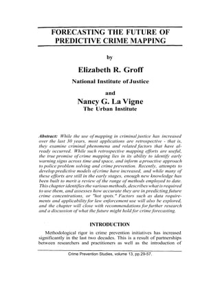 FORECASTING THE FUTURE OF
       PREDICTIVE CRIME MAPPING

                                   by

                   Elizabeth R. Groff
                National Institute of Justice

                                  and
                   Nancy G. La Vigne
                      The Urban Institute



Abstract: While the use of mapping in criminal justice has increased
over the last 30 years, most applications are retrospective - that is,
they examine criminal phenomena and related factors that have al-
ready occurred. While such retrospective mapping efforts are useful,
the true promise of crime mapping lies in its ability to identify early
warning signs across time and space, and inform a proactive approach
to police problem solving and crime prevention. Recently, attempts to
develop predictive models of crime have increased, and while many of
these efforts are still in the early stages, enough new knowledge has
been built to merit a review of the range of methods employed to date.
This chapter identifies the various methods, describes what is required
to use them, and assesses how accurate they are in predicting future
crime concentrations, or "hot spots." Factors such as data require-
ments and applicability for law enforcement use will also be explored,
and the chapter will close with recommendations for further research
and a discussion of what the future might hold for crime forecasting.


                         INTRODUCTION
   Methodological rigor in crime prevention initiatives has increased
significantly in the last two decades. This is a result of partnerships
between researchers and practitioners as well as the introduction of

              Crime Prevention Studies, volume 13, pp.29-57.
 