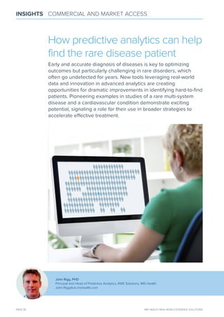 PAGE 38 IMS HEALTH REAL-WORLD EVIDENCE SOLUTIONS
INSIGHTS COMMERCIAL AND MARKET ACCESS
John Rigg, PHD
Principal and Head of Predictive Analytics, RWE Solutions, IMS Health
John.Rigg@uk.imshealth.com
How predictive analytics can help
find the rare disease patient
Early and accurate diagnosis of diseases is key to optimizing
outcomes but particularly challenging in rare disorders, which
often go undetected for years. new tools leveraging real-world
data and innovation in advanced analytics are creating
opportunities for dramatic improvements in identifying hard-to-ﬁnd
patients. Pioneering examples in studies of a rare multi-system
disease and a cardiovascular condition demonstrate exciting
potential, signaling a role for their use in broader strategies to
accelerate eﬀective treatment.
 
