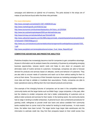 campaigns and determine an optimal mix of inventory. The parts stocked in the shops are of
makes of cars that are found within the three mile perimeter.
For more information
http://www.cioinsight.com/article2/0,1397,1458008,00.asp
http://www.marketingprofs.com/4/diorio2.asp
http://www.economist.com/business/displaystory.cfm?story_id=2787854
http://www.bai.org/bankingstrategies/2004-jan-feb/real/index.asp
http://www.kmmag.com/articles/default.asp?ArticleID=68
http://www.callcentermagazine.com/GLOBAL/stg/commweb_shared/shared/article/showArticle.jht
ml?articleId=17600785&pgno=3
http://www.csc.com/solutions/customerrelationshipmanagement/knowledgelibrary/uploads/1530_
1.pdf
http://www.pwcglobal.com/uk/eng/about/svcs/cvc/pwc_Cust_Value_Report02.pdf
COMPETITIVE ADVANTAGE AND PREDICTIVE ANALYTICS
Predictive Analytics has increasingly become a tool for companies to gain competitive advantage.
Access to information and its analysis lowers the uncertainty of business by anticipating emerging
business opportunities, reduces search costs and helps to zero down on prospects and
eliminates costs of routine services to customers. Increasingly, companies are able to forecast
demand for products and services based on attitudes, events and behavior of customers. They
are also able to uncover needs of customers and reach out to them without waiting for them to
arrive at their stores. The accuracy of their forecasts improves as marketing campaigns throw up
more data and help to validate or invalidate their assumptions. Finally, companies are able to
lower operational costs by offering them the most relevant products and services.
One example of the changing fortunes of companies can be seen in the competition between
community banks and the larger banks such as Wells Fargo. Large companies, in the past, often
lost the initiative to smaller companies who had a better understanding of customers and an
ability to tailor products and services for their needs. In the banking sector, the community banks
had an edge in lending to smaller enterprises. A personal touch, less cumbersome procedures for
granting credit, willingness to provide small size loans and advice available from community
banks enabled them to corner most of the market for lending to small business. In more recent
times, the tables have been turned. The larger banks huge larger data warehouses and the
information to estimate credit risk; they find their prospects based on their credit scores thus
 