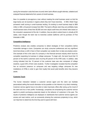 saving the transaction costs that were incurred when bank officers sought referrals, collateral and
analyzed financial statements from owners of small business.
Now it is possible to pre-approve a loan without meeting the small business owner so that the
large banks can do business in regions where they don’t have branches. In l993, Wells Fargo
pioneered credit scoring in small business lending. It’s lending to small business leapt to $l08
million in l995, a 6l percent increase from l994. The bank’s officials claim they can profitably make
small-business loans of less than $5,000 and even adjust credit lines and interest rates based on
the computer’s assessment of the risk. In addition, they are able to extend loans in virtually all 50
states, even though the bank had no branches outside California until its purchase of First
Interstate in l996.
Competitive Intelligence
Predictive analysis also enables companies to detect strategies of their competitors before
irreversible damage is done. Companies can study consumer preferences and any significant
trend that shows a shift in favor of their competitor can enable them to take pre-emptive action.
One example of this is the case of a company in the financial services industry which found its
competitor expanding its business in college campuses. To begin with, the bank found that 10
percent of the bank's customers were incurring 90 percent of the ATM costs. In addition, data
mining indicated that this 10 percent of the customer base was also composed of college
students; a good 30% of them were students. Further investigation revealed that the competitor
has an exclusive presence on campuses and was targeting college campuses for new
installations of ATMs in order to gain their loyalty that would yield benefits when they became
adults.
Customer Touch
The human interaction between a customer service agent and the client can facilitate
personalized selling that would otherwise not be possible on the Internet or by direct marketing.
Customer service agents have to be able to make impromptu offers after sizing up the mood of
the client and his or hers profile. Increasingly, companies are empowering the customer service
agents to predict purchasing propensity based on the behavior of customers in the past. The
results of predictive intelligence are displayed on dashboards that customer service agents can
access and read metrics, such as scorecards showing the customers propensity to buy, which
can help them to determine the time they want to spend with them.
 