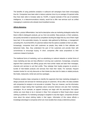 The benefits of using predictive analytics in outbound call campaigns have been encouraging
thus far. Companies have been able to reduce customer churn by an average of 4-percent while
they have been able to increase sales by 10-20%. A typical example of the use of predictive
intelligence, in a telecommunications industry, would be to offer new services such as unified
messaging to customers who already have broadband access.
Affinity Marketing
The term, product differentiation, has lost its descriptive value as marketing strategists realize that
there is little to distinguish products, per se, from one another. New products, or their variations,
are quickly reinvented or reproduced by competitors blunting the edge that any one of them might
have had. In the automobile industry, for example, data gathered by McKinsey, a management
consulting firm, found that 65% of customers believe that the options available to them are alike.
Increasingly, companies bond with customers as people; they relate to their attitudes and
behavioral traits. Also, they understand the pain of the customers and provide them with
conveniences to encourage buying. In short, companies offer value propositions to their
customers instead of products.
The traditional forms of marketing, such as advertising on national networks or similar forms of
mass marketing are less and less effective in winning over customers. Increasingly, companies
segment their customers into affinity groups who have similar needs and tailor their messages,
channels and services to suit their profile. They redesign their loyalty programs to provide a
bundle of inter-related products and services that meet their needs. For example, frequent
travelers hanker for not only discounts on their tickets but also look for deals on related products
like hotels, restaurants, rental cars and tour packages.
Predictive analytics helps companies to identify the segments that help marketing strategists to
design products and services for individual groups of customers. All too often, the data available
with companies for analysis is not accurate or complete. They can, however, use the information
available to begin testing their hypothesis about consumer behavior and plan their marketing
campaigns. As an example, an apparel company can begin with the assumption that stylish
clothes are more likely to be in demand in New York compared to West Coast where casual
clothing is preferred. If a marketing campaign is targeted in only that region, companies will learn
more about the actual clothing habits in that region. Information of this nature affords a
knowledge advantage to companies which are more durable than simply a distinctive product.
 