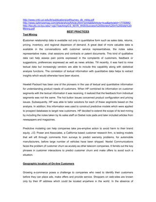 http://www.crito.uci.edu/itr/publications/pdf/survey_db_mktg.pdf
http://www.optimizemag.com/article/showArticle.jhtml?printableArticle=true&articleId=17700882
http://faculty.cs.byu.edu/~cgc/Teaching/CS_601R_W05/Success%20Stories%20in%20Data%20
Mining.pdf
BEST PRACTICES
Text Mining
Customer relationship data is available not only in quantitative form such as sales data, returns,
pricing, inventory, and regional dispersion of demand. A great deal of more valuable data is
available in the conversations with customer service representatives, the notes sales
representative make, chat sessions and contracts or patent documents. This kind of qualitative
data can help assess pain points expressed in the complaints of customers, feedback or
suggestions, preferences expressed as well as news articles. Till recently, it was hard to mine
textual data but increasingly vendors are able to include this capability along with statistical
analysis functions. The correlation of textual information with quantitative data helps to extract
insights which would otherwise have been elusive.
Hewlett Packard has been one of the pioneers in the use of textual and quantitative information
for understanding product needs of customers. When HP combined its information on customer
segments with the textual information it was receiving, it realized that the feedback from individual
segments was not the same. The hot button issues concerned product configuration and pricing
issues. Subsequently, HP was able to tailor solutions for each of these segments based on the
analysis. In addition, this information was used to construct predictive models which were applied
to prospect databases to target new customers. HP decided to extend the scope of its text mining
by including the notes taken by its sales staff on Siebel note pads and later included articles from
newspapers and magazines.
Predictive modeling can help companies take pre-emptive action to avoid harm to their brand
equity. J.D. Power and Associates, a California based customer research firm, is testing models
that will sift through comments from surveys to predict warranty problems, for automobile
manufacturers, before large number of vehicles have been shipped. Nextel Communications
faces the problem of customer churn as acutely as other telecom companies. It ferrets out the key
phrases in customer interactions to predict customer churn and make offers to avoid such a
situation.
Geographic location of On-line Customers
Growing e-commerce poses a challenge to companies who need to identify their customers
before they can place ads, make offers and provide service. Shoppers on web-sites are known
only by their IP address which could be located anywhere in the world. In the absence of
 