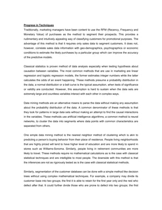 Progress in Techniques
Traditionally, marketing managers have been content to use the RFM (Recency, Frequency and
Monetary Value) of purchases as the method to segment their prospects. This provides a
rudimentary and intuitively appealing way of classifying customers for promotional purposes. The
advantage of this method is that it requires only sales data to segment customers. It does not,
however, correlate sales data information with geo-demographics, psychographics or economic
conditions to estimate the likely purchases by a particular group which can improve the accuracy
of the predictive models.
Classical statistics is proven method of data analysis especially when testing hypothesis about
causation between variables. The most common methods that are use in marketing are linear
regression and logistic regression models, the former estimates integer numbers while the latter
calculates the odds of an event happening. These methods presume a probability distribution in
the data, a normal distribution or a bell curve is the typical assumption, when tests of significance
or validity are conducted. However, this assumption is hard to sustain when the data sets are
extremely large and countless variables interact with each other in complex ways.
Data mining methods are an alternative means to parse the data without making any assumption
about the probability distribution of the data. A common denominator of these methods is that
they look for patterns in large data sets without making an attempt to find the causal interactions
in the variables. These methods use artificial intelligence algorithms; a common method is neural
networks, to cluster the data into segments where data points with common characteristics are
separated from others.
One simple data mining method is the nearest neighbor method of clustering which is akin to
predicting a person’s buying behavior from their place of residence. People living neighborhoods
that are highly priced will tend to have higher level of education and are more likely to spend in
stores such as Williams-Sonoma. Similarly, people living in retirement communities are more
likely to travel. These methods require no mathematical calculations as is the case with classical
statistical techniques and are intelligible to most people. The downside with this method is that
the inferences are not as rigorously tested as is the case with classical statistical methods.
Similarly, segmentation of the customer database can be done with a simple method like decision
trees without using complex mathematical techniques. For example, a company may divide its
customer base into two groups; the first it is able to retain for the first year only and the rest who
defect after that. It could further divide those who are prone to defect into two groups; the first
 