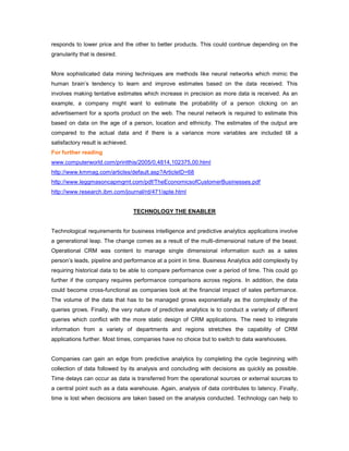 responds to lower price and the other to better products. This could continue depending on the
granularity that is desired.
More sophisticated data mining techniques are methods like neural networks which mimic the
human brain’s tendency to learn and improve estimates based on the data received. This
involves making tentative estimates which increase in precision as more data is received. As an
example, a company might want to estimate the probability of a person clicking on an
advertisement for a sports product on the web. The neural network is required to estimate this
based on data on the age of a person, location and ethnicity. The estimates of the output are
compared to the actual data and if there is a variance more variables are included till a
satisfactory result is achieved.
For further reading
www.computerworld.com/printthis/2005/0,4814,102375,00.html
http://www.kmmag.com/articles/default.asp?ArticleID=68
http://www.leggmasoncapmgmt.com/pdf/TheEconomicsofCustomerBusinesses.pdf
http://www.research.ibm.com/journal/rd/471/apte.html
TECHNOLOGY THE ENABLER
Technological requirements for business intelligence and predictive analytics applications involve
a generational leap. The change comes as a result of the multi-dimensional nature of the beast.
Operational CRM was content to manage single dimensional information such as a sales
person’s leads, pipeline and performance at a point in time. Business Analytics add complexity by
requiring historical data to be able to compare performance over a period of time. This could go
further if the company requires performance comparisons across regions. In addition, the data
could become cross-functional as companies look at the financial impact of sales performance.
The volume of the data that has to be managed grows exponentially as the complexity of the
queries grows. Finally, the very nature of predictive analytics is to conduct a variety of different
queries which conflict with the more static design of CRM applications. The need to integrate
information from a variety of departments and regions stretches the capability of CRM
applications further. Most times, companies have no choice but to switch to data warehouses.
Companies can gain an edge from predictive analytics by completing the cycle beginning with
collection of data followed by its analysis and concluding with decisions as quickly as possible.
Time delays can occur as data is transferred from the operational sources or external sources to
a central point such as a data warehouse. Again, analysis of data contributes to latency. Finally,
time is lost when decisions are taken based on the analysis conducted. Technology can help to
 