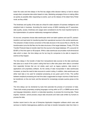 lower the costs and time delays in the first two stages while decision latency is hard to reduce
except when companies take action based on rules. Marketing campaigns thrive on making offers
as quickly as possible often responding to events, such as the release of the latest Harry Porter
novel, as they unfold.
The timeliness and quality of the data are critical for wider adoption of business intelligence and
analytical tools in business. According the recent survey of 6000 marketing and IT executives,
data (quality, access, timeliness and usage) were considered to be the most important barrier to
the implementation of customer relationship management software.
At one end, companies choose data warehouses which are batch systems and use ETL (extract-
transform and load tools) for transferring data from operational sources to the central warehouse.
The extraction of data involves conversion of the data structure in the source files to a flat file, the
transformation turns the flat files into the data structures of the target database. Finally, FTP (File
Transfer Protocol) helps to transfer data from the source to the target database. ETL accounts for
60-80% of the time spent on BI projects. While a data warehouse accumulates multi-dimensional
data which is clean, the time delays are far too long for companies to be able to respond to
events as they happen.
The time delays in the transfer of data from transactional data sources to the data warehouse
take place as a result of the custom coding that has to often take place when data is converted
from especially formats that are not widely used such as legacy systems, data stored in
applications and proprietary software. As the variety of data incorporated in data warehouses
increases, so does the need to take recourse to custom coding. In addition, data warehouses can
either load data or be used for analytical processing at any given point of time. The conflict
between analytical processing and real time data is aggravated as larger volumes of data have to
be transferred, on the one hand, and the demand for increasingly complex queries grows on the
other.
The time delays can be shortened by tools that automate the process of conversion of data.
These tools employ proprietary scripting languages running within an ETL or DBMS server which
use language interpreters, stored in a meta-data repository, to process the incoming data. These
engines, however, cannot process unique data structures and need code written by humans to
process the data.
Another recent trend is the use of Enterprise Application Integration software which uses web
services to interlink heterogeneous platforms and help to transfer transaction data from them in
 
