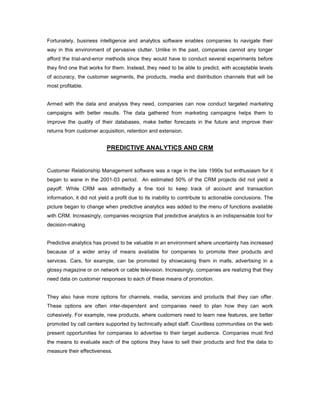 Fortunately, business intelligence and analytics software enables companies to navigate their
way in this environment of pervasive clutter. Unlike in the past, companies cannot any longer
afford the trial-and-error methods since they would have to conduct several experiments before
they find one that works for them. Instead, they need to be able to predict, with acceptable levels
of accuracy, the customer segments, the products, media and distribution channels that will be
most profitable.
Armed with the data and analysis they need, companies can now conduct targeted marketing
campaigns with better results. The data gathered from marketing campaigns helps them to
improve the quality of their databases, make better forecasts in the future and improve their
returns from customer acquisition, retention and extension.
PREDICTIVE ANALYTICS AND CRM
Customer Relationship Management software was a rage in the late 1990s but enthusiasm for it
began to wane in the 2001-03 period. An estimated 50% of the CRM projects did not yield a
payoff. While CRM was admittedly a fine tool to keep track of account and transaction
information, it did not yield a profit due to its inability to contribute to actionable conclusions. The
picture began to change when predictive analytics was added to the menu of functions available
with CRM. Increasingly, companies recognize that predictive analytics is an indispensable tool for
decision-making.
Predictive analytics has proved to be valuable in an environment where uncertainty has increased
because of a wider array of means available for companies to promote their products and
services. Cars, for example, can be promoted by showcasing them in malls, advertising in a
glossy magazine or on network or cable television. Increasingly, companies are realizing that they
need data on customer responses to each of these means of promotion.
They also have more options for channels, media, services and products that they can offer.
These options are often inter-dependent and companies need to plan how they can work
cohesively. For example, new products, where customers need to learn new features, are better
promoted by call centers supported by technically adept staff. Countless communities on the web
present opportunities for companies to advertise to their target audience. Companies must find
the means to evaluate each of the options they have to sell their products and find the data to
measure their effectiveness.
 