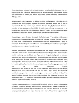 Customers also can articulate their individual needs are not satisfied with the staples that were
common in the past. Companies need information on behavioral traits of customers that underlie
their distinct needs so that the most relevant products and services are offered to each segment
of the population.
Mass marketing is a costly means to promote products and overwhelms customers who are
exposed to the din of growing numbers of marketing messages. People are so tired of
advertisements that they are not paying attention. A recent study by Yankelovich Partners, a
marketing-services consultancy, found 65% of people now feel they are swamped by ad
messages and 59% feel that ads have very little relevance to them. Almost 70% said they would
be interested in products or services that would help them avoid marketing pitches.
Unsurprisingly, a recent Deutsche Bank study of effectiveness of TV advertising on 23 new and
mature brands of packaged goods and concluded that there was a positive cash flow in 18% of
the cases. Over a longer term the picture improved, with 45% of cases showing a return on
investment. Much of the positive cash flow was accounted for by new products suggesting that
innovation was more important than advertising.
Predictive analytics helps companies to evaluate the most cost effective channels and media as
well as the communication messages for specific segments of the population. Companies that
excel in marketing, such as Gillette and Pepsi, who in the past relied greatly on television
advertising, have recognized that tech-savvy 12-24-year-olds do not respond to television as well
as the ageing “baby boomers.” Recent product launches of Code Red Soda (Pepsi) and Venus
Razors (Gillette), meant for young women, changed their tactics and reallocated at least half of
the marketing dollars from television to interactive games, viral marketing programs and media
that this younger generation enjoyed.
Gillette placed Web applets on teen sites to draw the elusive teenage girls (as they begin to
shave) to learn about and interact with this new brand. Pepsi realized that technically
sophisticated young men are drawn to interactive game contests and it could attention by offering
cases of the Code Red soda as rewards to the winners. Code Red was able to achieve the sixth
highest soda sales (2.2% share) in convenience stores with relatively little television advertising
compared to other Pepsi product launches.
Predictive analytics goes beyond the traditional CRM methods to find the patterns in the data that
is collected. It identifies segments or affinity groups among customers, it seeks to determine the
causes of observed patterns of purchasing behavior and evaluates the results of marketing
campaigns to target customers more efficiently in the future. The analysis helps to identify
 