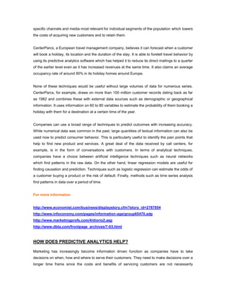 specific channels and media most relevant for individual segments of the population which lowers
the costs of acquiring new customers and to retain them.
CenterParcs, a European travel management company, believes it can forecast when a customer
will book a holiday, its location and the duration of the stay. It is able to foretell travel behavior by
using its predictive analytics software which has helped it to reduce its direct mailings to a quarter
of the earlier level even as it has increased revenues at the same time. It also claims an average
occupancy rate of around 90% in its holiday homes around Europe.
None of these techniques would be useful without large volumes of data for numerous series.
CenterParcs, for example, draws on more than 100 million customer records dating back as far
as 1982 and combines these with external data sources such as demographic or geographical
information. It uses information on 60 to 80 variables to estimate the probability of them booking a
holiday with them for a destination at a certain time of the year.
Companies can use a broad range of techniques to predict outcomes with increasing accuracy.
While numerical data was common in the past, large quantities of textual information can also be
used now to predict consumer behavior. This is particularly useful to identify the pain points that
help to find new product and services. A great deal of the data received by call centers, for
example, is in the form of conversations with customers. In terms of analytical techniques,
companies have a choice between artificial intelligence techniques such as neural networks
which find patterns in the raw data. On the other hand, linear regression models are useful for
finding causation and prediction. Techniques such as logistic regression can estimate the odds of
a customer buying a product or the risk of default. Finally, methods such as time series analysis
find patterns in data over a period of time.
For more information
http://www.economist.com/business/displaystory.cfm?story_id=2787854
http://www.infoconomy.com/pages/information-age/group65470.adp
http://www.marketingprofs.com/4/diorio2.asp
http://www.dbta.com/frontpage_archives/7-03.html
HOW DOES PREDICTIVE ANALYTICS HELP?
Marketing has increasingly become information driven function as companies have to take
decisions on when, how and where to serve their customers. They need to make decisions over a
longer time frame since the costs and benefits of servicing customers are not necessarily
 
