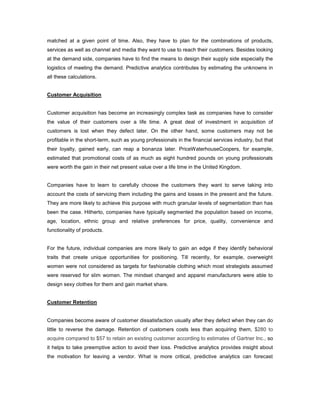 matched at a given point of time. Also, they have to plan for the combinations of products,
services as well as channel and media they want to use to reach their customers. Besides looking
at the demand side, companies have to find the means to design their supply side especially the
logistics of meeting the demand. Predictive analytics contributes by estimating the unknowns in
all these calculations.
Customer Acquisition
Customer acquisition has become an increasingly complex task as companies have to consider
the value of their customers over a life time. A great deal of investment in acquisition of
customers is lost when they defect later. On the other hand, some customers may not be
profitable in the short-term, such as young professionals in the financial services industry, but that
their loyalty, gained early, can reap a bonanza later. PriceWaterhouseCoopers, for example,
estimated that promotional costs of as much as eight hundred pounds on young professionals
were worth the gain in their net present value over a life time in the United Kingdom.
Companies have to learn to carefully choose the customers they want to serve taking into
account the costs of servicing them including the gains and losses in the present and the future.
They are more likely to achieve this purpose with much granular levels of segmentation than has
been the case. Hitherto, companies have typically segmented the population based on income,
age, location, ethnic group and relative preferences for price, quality, convenience and
functionality of products.
For the future, individual companies are more likely to gain an edge if they identify behavioral
traits that create unique opportunities for positioning. Till recently, for example, overweight
women were not considered as targets for fashionable clothing which most strategists assumed
were reserved for slim women. The mindset changed and apparel manufacturers were able to
design sexy clothes for them and gain market share.
Customer Retention
Companies become aware of customer dissatisfaction usually after they defect when they can do
little to reverse the damage. Retention of customers costs less than acquiring them, $280 to
acquire compared to $57 to retain an existing customer according to estimates of Gartner Inc., so
it helps to take preemptive action to avoid their loss. Predictive analytics provides insight about
the motivation for leaving a vendor. What is more critical, predictive analytics can forecast
 