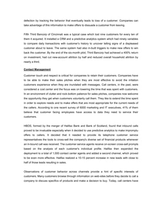 defection by tracking the behavior that eventually leads to loss of a customer. Companies can
take advantage of this information to make offers to dissuade a customer from leaving.
Fifth Third Bancorp of Cincinnati was a typical case which lost nine customers for every ten of
them it acquired. It installed a CRM and a predictive analytics system which had ninety variables
to compare daily transactions with customer’s history to uncover telling signs of a displeased
customer about to leave. The same system had also in-built triggers to make new offers to win
back the customer. By the end of the six-month pilot, Third Bancorp had achieved a 400% return
on investment, had cut new-account attrition by half and reduced overall household attrition by
nearly a third.
Contact Management
Customer touch and respect is critical for companies to retain their customers. Companies have
to be able to make their sales pitches when they are most effective to avoid the irritation
customers experience when they are inundated with messages. Call centers, in the past, were
considered a cost center and the focus was on lowering the time that was spent with customers.
In an environment of clutter and rock-bottom patience for sales pitches, companies now welcome
the opportunity they get when customers voluntarily call them. They like to extend the time spent
in order to explore needs and to make offers that are most appropriate for the current needs of
the callers. According to one recent survey of 6000 marketing and IT executives, 41% of them
believe that customer facing employees have access to data they need to service their
customers.
HBOS, formed by the merger of Halifax Bank and Bank of Scotland, found that inbound calls
proved to be invaluable especially when it decided to use predictive analytics to make impromptu
offers to callers. It decided that it needed to provide its telephone customer service
representatives the tools to cross-sell the company's diverse set of financial products whenever
an in-bound call was received. The customer service agents receive on-screen cross-sell prompts
based on the analysis of each customer's individual profile. Halifax then expanded the
deployment to a total of 1,000 contact center agents and added a second channel, which proved
to be even more effective. Halifax realized a 10-15 percent increase in new leads with close to
half of those leads resulting in sales.
Observations of customer behavior across channels provide a hint of specific interests of
customers. Many customers browse through information on web-sites before they decide to call a
company to discuss specifics of products and make a decision to buy. Today, call centers have
 