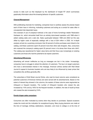 access to data such as that displayed by the dashboard of Insight RT which summarizes
graphically information about the browsing behavior of specific customers.
Channel Management
With proliferating channels for marketing, companies have to carefully assess the precise impact
each of them have in informing, motivating customers and acting as a conduit for sales often in
unsuspected inter-dependent ways.
One example of use of analytical methods is the case of home furnishings retailer Restoration
Hardware Inc. which reinvented itself from an entirely store-based operation until 1998 when it
added catalog sales and a web site. Sales quadrupled between 1998 and 2002 but this was
offset by higher costs of especially catalogs with a loss of $34 million in 2002. An in-depth
analysis arrived at a surprising conclusion that 40 percent of online purchases were linked to the
catalog, and these customers spent 30 percent more than other web shoppers. Also, consumers
who received the company's catalog spent 25 percent more in its stores than those who didn't.
The catalog was repositioned for higher value items and their focus was increasingly on existing
customers and those who had the potential to be repeat customers.
Advertising Efficiencies
Advertising will remain ineffective as long as messages are lost in the clutter. Increasingly,
companies have to struggle to attract the attention of customers. The key is to target customers
who have a demonstrated interest in the message. American airlines worked with Wall Street
Journal to appeal to business travelers who are less likely to be influenced by lower prices that
competitors like Jet Blue generally offer.
The subscribers of Wall Street Journal Online, who read its travel columns were considered as
potential customers of American Airlines and were served with its advertisements. Based on the
extent of interest they showed in the columns, the readers of these columns were segmented as
infrequent or frequent travelers. The number of infrequent travelers who viewed the ads
increased by 115% and by 145% for the frequent travelers. In addition, the rate of recall by those
who viewed the ads increased by 314%.
Events trigger sales campaigns
Consumers are often motivated by events when they decide on purchases. Special occasions
create the mood and the motivation for exceptional buying. Many buying decisions are made at
the time of marriage, birthday celebrations, relocation, and move to college or at the time of
 