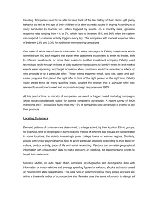 traveling. Companies need to be able to keep track of the life history of their clients, gift giving
behavior as well as the age of their children to be able to predict spurts in buying. According to a
study conducted by Gartner Inc., offers triggered by events, on a monthly basis, generate
response rates ranging from 4% to 5%, which rises to between 16% and 50% when the system
can respond to customer activity triggers every day. This compares with modest response rates
of between 2.3% and 3.3% for traditional telemarketing campaigns
One case of astute use of events information for sales campaigns is Fidelity Investments which
identified over 100 such triggers that signal when customers would need to enter into trades, shift
to different investments, or move their assets to another investment company. Fidelity used
technology to sift through millions of daily customer transactions to identify when life and market
events were happening, and target occasions when customers would be receptive to advice or
new products or to a particular offer. These events triggered email, Web site, agent and call-
center programs that placed the right offer in front of the right person at the right time. Fidelity
could create twice as many qualified leads, doubled the chance that a particular offer was
relevant to a customer’s need and improved campaign response rate 200%.
At this point of time, a minority of companies use event or trigger based marketing campaigns
which leaves considerable scope for gaining competitive advantage. A recent survey of 6000
marketing and IT executives found that only 19% of companies take advantage of events to sell
their products.
Locating Customers
Demand patterns of customers are determined, to a large extent, by their location. Ethnic groups,
for example, tend to congregate in some regions. People of different age groups are concentrated
in some locations; the elderly increasingly prefer college towns or warmer regions. Similarly,
people with similar psychographics tend to prefer particular locations depending on their taste for
culture, outdoor activity, pace of life and social networking. Vendors can correlate geographical
information with consumption data to make decisions on stocking, ad placement and events to
target their customers.
Meineke Muffler, an auto repair chain, correlates psychographic and demographic data with
information on motor vehicles and average spending figures for exhaust, shocks and struts based
on records from state departments. This data helps in determining how many people and cars are
within a three-mile radius of a prospective site. Meineke uses the same information to design ad
 