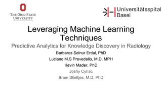 Leveraging Machine Learning
Techniques
Predictive Analytics for Knowledge Discovery in Radiology
Barbaros Selnur Erdal, PhD
Luciano M.S Prevedello, M.D. MPH
Kevin Mader, PhD
Joshy Cyriac
Bram Stieltjes, M.D. PhD
 