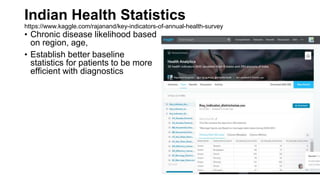 Indian Health Statistics
https://www.kaggle.com/rajanand/key-indicators-of-annual-health-survey
• Chronic disease likelihood based
on region, age,
• Establish better baseline
statistics for patients to be more
efficient with diagnostics
 