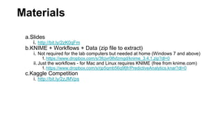 Materials
a.Slides
i. http://bit.ly/2zK0qFm
b.KNIME + Workflows + Data (zip file to extract)
i. Not required for the lab computers but needed at home (Windows 7 and above)
1.https://www.dropbox.com/s/3fcjvr0lfxfzmgd/knime_3.4.1.zip?dl=0
ii.Just the workflows - for Mac and Linux requires KNIME (free from knime.com)
1.https://www.dropbox.com/s/rjp5qmb56q9fjfr/PredictiveAnalytics.knar?dl=0
c.Kaggle Competition
i. http://bit.ly/2zJMVps
 
