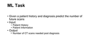 ML Task
• Given a patient history and diagnosis predict the number of
future scans
• Input:
• Patient History
• Patient Information
• Output
• Number of CT scans needed post diagnosis
 