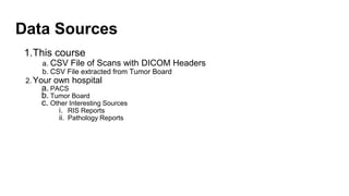 Data Sources
1.This course
a. CSV File of Scans with DICOM Headers
b. CSV File extracted from Tumor Board
2. Your own hospital
a. PACS
b. Tumor Board
c. Other Interesting Sources
i. RIS Reports
ii. Pathology Reports
 