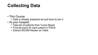 Collecting Data
• This Course
• Data is already prepared we just have to join it
• At your hospital
• Take list of patients from Tumor Board
• Find all scans for each patient in PACS
• Extract DICOM Header as Table
 