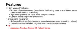 Features
• High Value Features
• Number of previous scans (hypothesis that having more scans before mean
there is less need to scan later)
• Age (older patients will have more complications?)
• Gender (could be gender differences)
• Interesting Features
• Referring Physician (maybe some physicians order more scans than others)
• Institution (some hospitals might order more scans than others)
• No
• Accession Number, Patient ID, Patient Name
 
