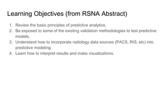 Learning Objectives (from RSNA Abstract)
1. Review the basic principles of predictive analytics.
2. Be exposed to some of the existing validation methodologies to test predictive
models.
3. Understand how to incorporate radiology data sources (PACS, RIS, etc) into
predictive modeling
4. Learn how to interpret results and make visualizations.
 