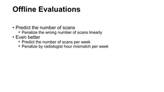Offline Evaluations
• Predict the number of scans
• Penalize the wrong number of scans linearly
• Even better
• Predict the number of scans per week
• Penalize by radiologist hour mismatch per week
 