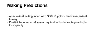 Making Predictions
• As a patient is diagnosed with NSCLC gather the whole patient
history
• Predict the number of scans required in the future to plan better
for capacity
 