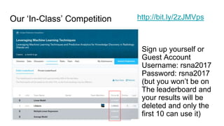 Our ‘In-Class’ Competition http://bit.ly/2zJMVps
Sign up yourself or
Guest Account
Username: rsna2017
Password: rsna2017
(but you won’t be on
The leaderboard and
your results will be
deleted and only the
first 10 can use it)
 
