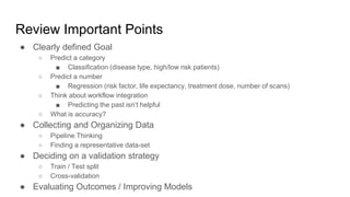 Review Important Points
● Clearly defined Goal
○ Predict a category
■ Classification (disease type, high/low risk patients)
○ Predict a number
■ Regression (risk factor, life expectancy, treatment dose, number of scans)
○ Think about workflow integration
■ Predicting the past isn’t helpful
○ What is accuracy?
● Collecting and Organizing Data
○ Pipeline Thinking
○ Finding a representative data-set
● Deciding on a validation strategy
○ Train / Test split
○ Cross-validation
● Evaluating Outcomes / Improving Models
 