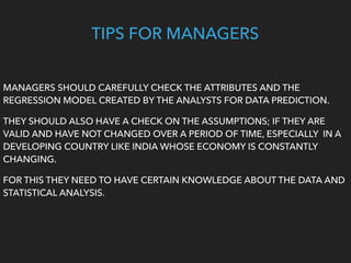 TIPS FOR MANAGERS
MANAGERS SHOULD CAREFULLY CHECK THE ATTRIBUTES AND THE
REGRESSION MODEL CREATED BY THE ANALYSTS FOR DATA PREDICTION.
THEY SHOULD ALSO HAVE A CHECK ON THE ASSUMPTIONS; IF THEY ARE
VALID AND HAVE NOT CHANGED OVER A PERIOD OF TIME, ESPECIALLY IN A
DEVELOPING COUNTRY LIKE INDIA WHOSE ECONOMY IS CONSTANTLY
CHANGING.
FOR THIS THEY NEED TO HAVE CERTAIN KNOWLEDGE ABOUT THE DATA AND
STATISTICAL ANALYSIS.
 