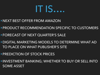 ‣NEXT BEST OFFER FROM AMAZON
‣PRODUCT RECOMMENDATION SPECIFIC TO CUSTOMERS
‣FORECAST OF NEXT QUARTER’S SALE
‣DIGITAL MARKETING MODELS TO DETERMINE WHAT AD
TO PLACE ON WHAT PUBLISHER’S SITE
‣PREDICTION OF STOCK PRICES
‣INVESTMENT BANKING; WHETHER TO BUY OR SELL INTO
SOME ASSET
IT IS….
 
