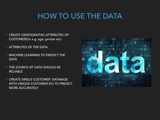 ‣ CREATE DEMOGRAPHIC ATTRIBUTES OF
CUSTOMER(for e.g. age, gender etc)
‣ ATTRIBUTES OF THE DATA
‣ MACHINE LEARNING TO PREDICT THE
DATA
‣ THE SOURCE OF DATA SHOULD BE
RELIABLE
‣ CREATE SINGLE CUSTOMER DATABASE
WITH UNIQUE CUSTOMER ID’s TO PREDICT
MORE ACCURATELY
HOW TO USE THE DATA
 