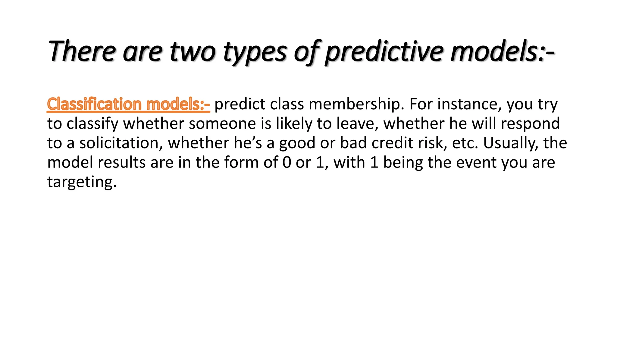 There are two types of predictive models:-
predict class membership. For instance, you try
to classify whether someone is likely to leave, whether he will respond
to a solicitation, whether he’s a good or bad credit risk, etc. Usually, the
model results are in the form of 0 or 1, with 1 being the event you are
targeting.
 