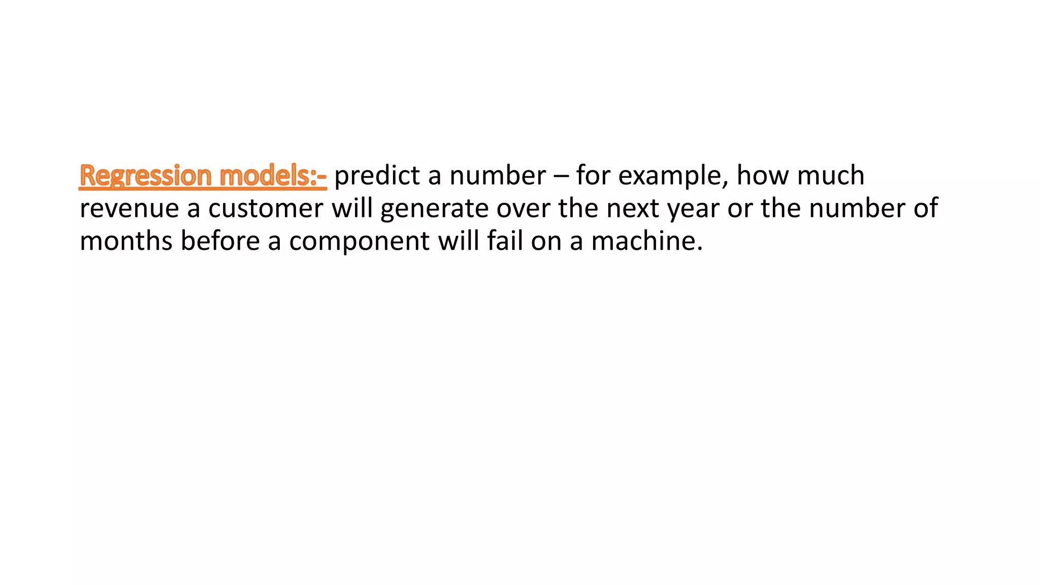 predict a number – for example, how much
revenue a customer will generate over the next year or the number of
months before a component will fail on a machine.
 