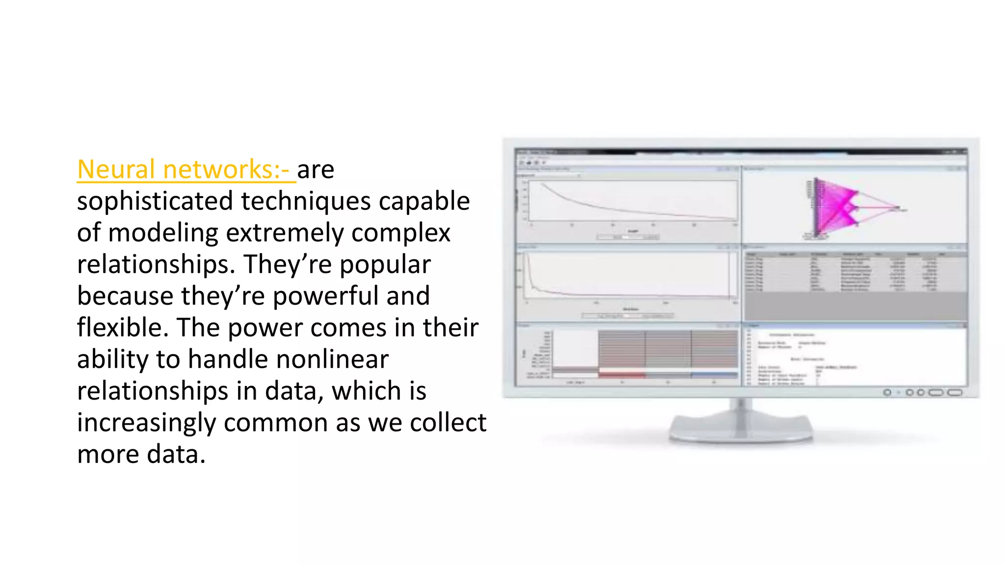 Neural networks:- are
sophisticated techniques capable
of modeling extremely complex
relationships. They’re popular
because they’re powerful and
flexible. The power comes in their
ability to handle nonlinear
relationships in data, which is
increasingly common as we collect
more data.
 