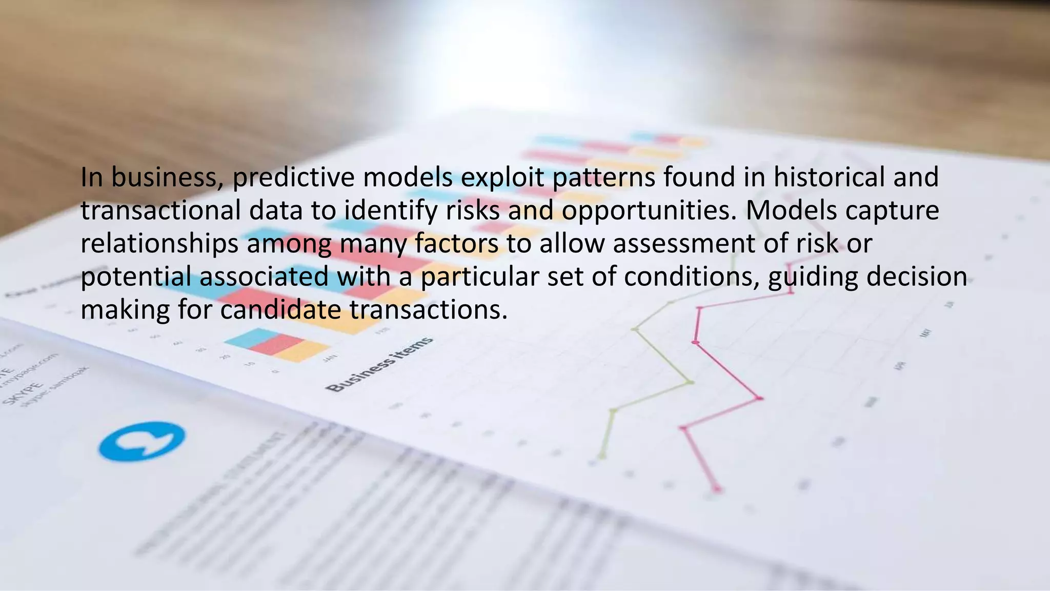 In business, predictive models exploit patterns found in historical and
transactional data to identify risks and opportunities. Models capture
relationships among many factors to allow assessment of risk or
potential associated with a particular set of conditions, guiding decision
making for candidate transactions.
 