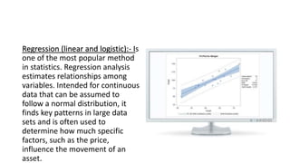 Regression (linear and logistic):- Is
one of the most popular method
in statistics. Regression analysis
estimates relationships among
variables. Intended for continuous
data that can be assumed to
follow a normal distribution, it
finds key patterns in large data
sets and is often used to
determine how much specific
factors, such as the price,
influence the movement of an
asset.
 