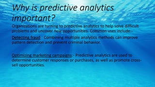 Why is predictive analytics
important?
Organizations are turning to predictive analytics to help solve difficult
problems and uncover new opportunities. Common uses include:-
Detecting fraud:- Combining multiple analytics methods can improve
pattern detection and prevent criminal behavior.
Optimizing marketing campaigns:- Predictive analytics are used to
determine customer responses or purchases, as well as promote cross-
sell opportunities.
 