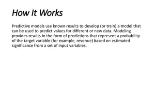 How It Works
Predictive models use known results to develop (or train) a model that
can be used to predict values for different or new data. Modeling
provides results in the form of predictions that represent a probability
of the target variable (for example, revenue) based on estimated
significance from a set of input variables.
 