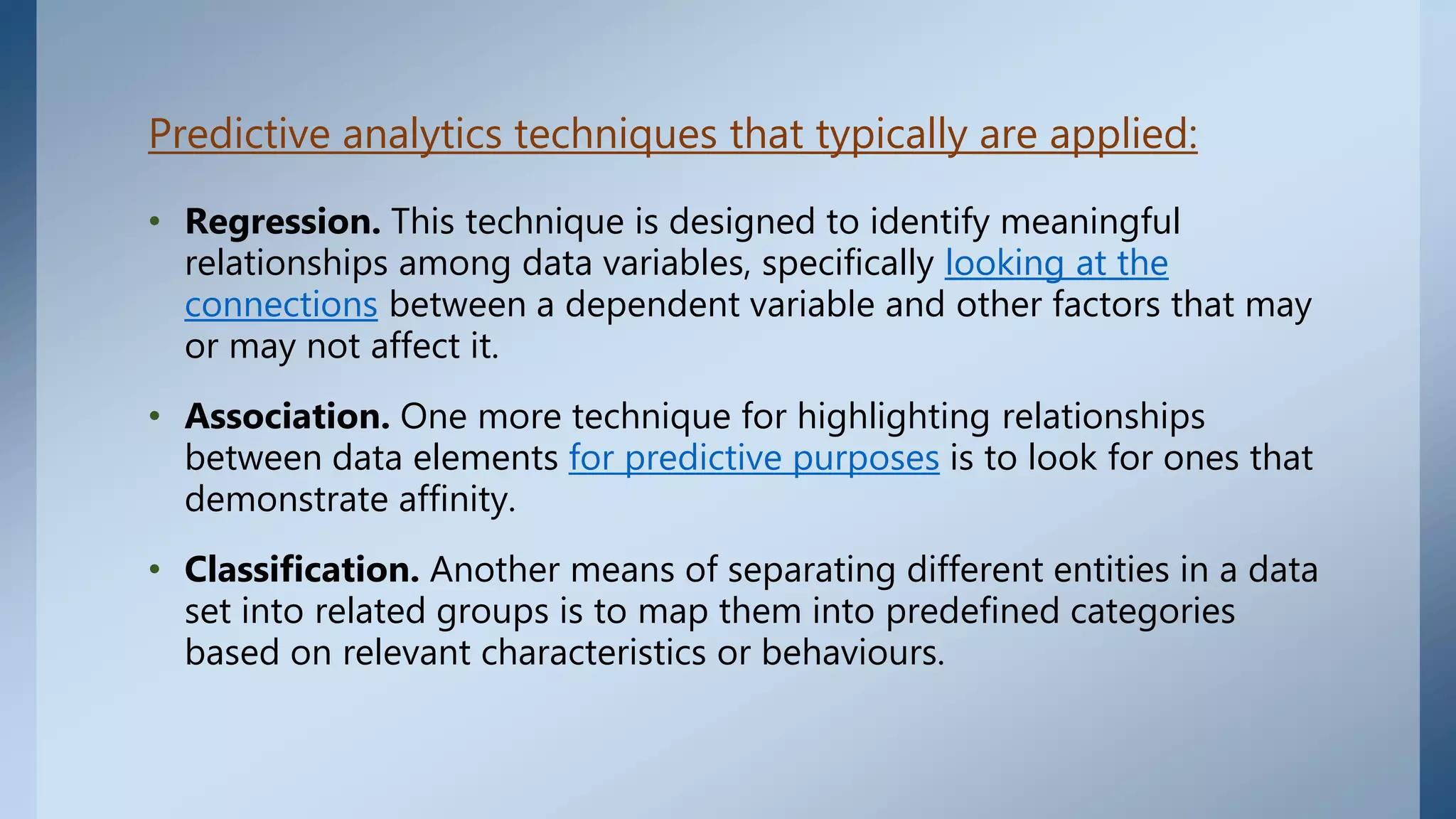 Predictive analytics techniques that typically are applied:
• Regression. This technique is designed to identify meaningful
relationships among data variables, specifically looking at the
connections between a dependent variable and other factors that may
or may not affect it.
• Association. One more technique for highlighting relationships
between data elements for predictive purposes is to look for ones that
demonstrate affinity.
• Classification. Another means of separating different entities in a data
set into related groups is to map them into predefined categories
based on relevant characteristics or behaviours.
 