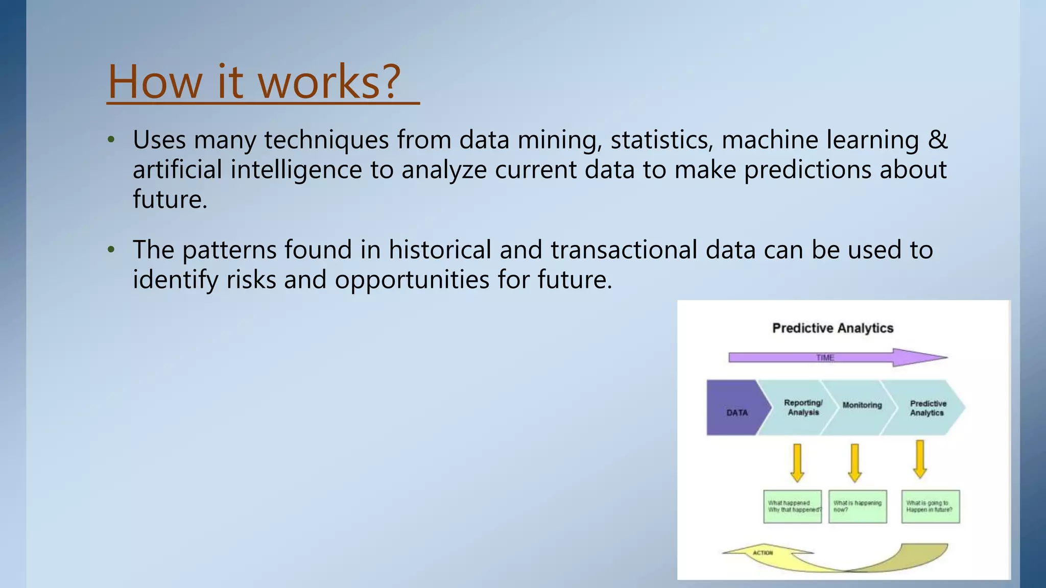 How it works?
• Uses many techniques from data mining, statistics, machine learning &
artificial intelligence to analyze current data to make predictions about
future.
• The patterns found in historical and transactional data can be used to
identify risks and opportunities for future.
 