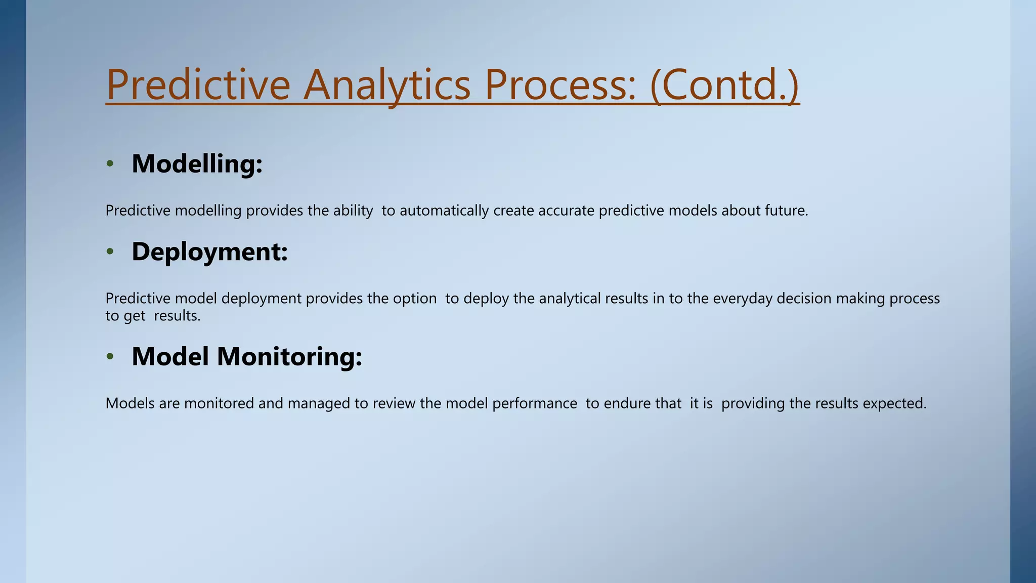 Predictive Analytics Process: (Contd.)
• Modelling:
Predictive modelling provides the ability to automatically create accurate predictive models about future.
• Deployment:
Predictive model deployment provides the option to deploy the analytical results in to the everyday decision making process
to get results.
• Model Monitoring:
Models are monitored and managed to review the model performance to endure that it is providing the results expected.
 