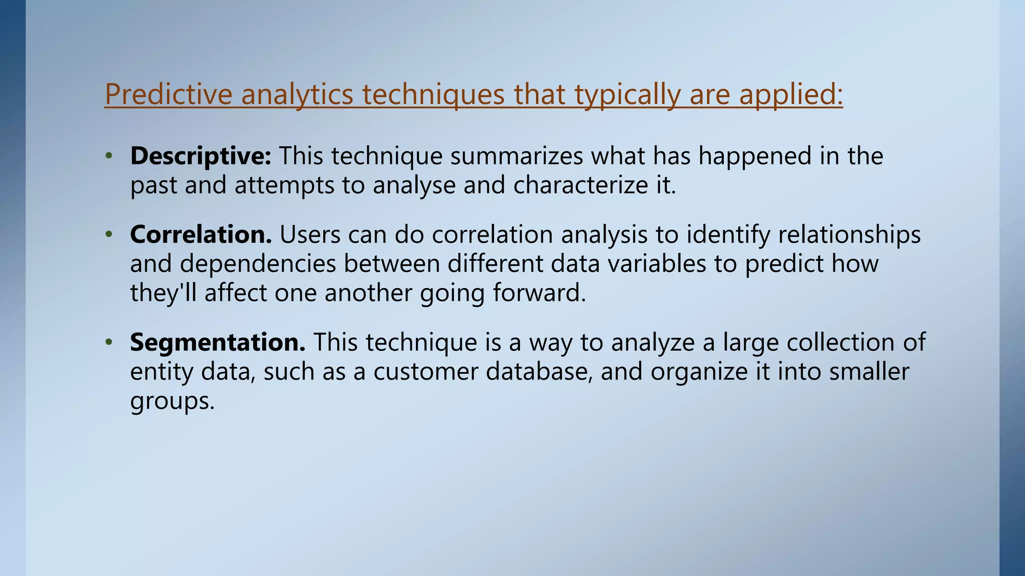 Predictive analytics techniques that typically are applied:
• Descriptive: This technique summarizes what has happened in the
past and attempts to analyse and characterize it.
• Correlation. Users can do correlation analysis to identify relationships
and dependencies between different data variables to predict how
they'll affect one another going forward.
• Segmentation. This technique is a way to analyze a large collection of
entity data, such as a customer database, and organize it into smaller
groups.
 