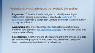 Predictive analytics techniques that typically are applied:
• Regression. This technique is designed to identify meaningful
relationships among data variables, specifically looking at the
connections between a dependent variable and other factors that may
or may not affect it.
• Association. One more technique for highlighting relationships
between data elements for predictive purposes is to look for ones that
demonstrate affinity.
• Classification. Another means of separating different entities in a data
set into related groups is to map them into predefined categories
based on relevant characteristics or behaviours.
 